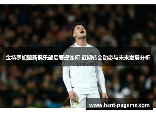 金特罗加盟新俱乐部后表现如何 近期转会动态与未来发展分析