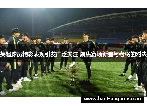 英超球员精彩表现引发广泛关注 聚焦赛场新星与老将的对决