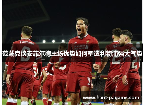 范戴克谈安菲尔德主场优势如何塑造利物浦强大气势 范戴克谈安菲尔德主场优势如何塑造利物浦强大气势
