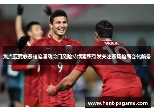 焦点亚冠联赛暗流涌动冷门风险持续累积引发关注赛场格局变化前景