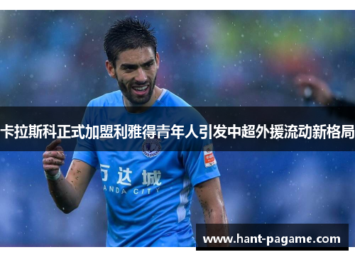 卡拉斯科正式加盟利雅得青年人引发中超外援流动新格局